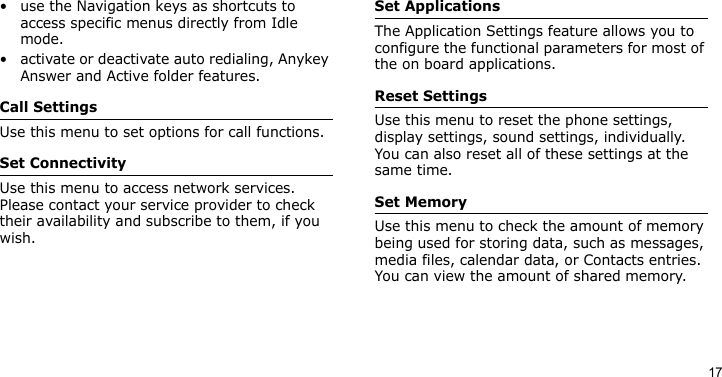 17• use the Navigation keys as shortcuts to access specific menus directly from Idle mode.• activate or deactivate auto redialing, Anykey Answer and Active folder features.Call SettingsUse this menu to set options for call functions.Set ConnectivityUse this menu to access network services. Please contact your service provider to check their availability and subscribe to them, if you wish.Set ApplicationsThe Application Settings feature allows you to configure the functional parameters for most of the on board applications.Reset SettingsUse this menu to reset the phone settings, display settings, sound settings, individually. You can also reset all of these settings at the same time.Set MemoryUse this menu to check the amount of memory being used for storing data, such as messages, media files, calendar data, or Contacts entries. You can view the amount of shared memory.
