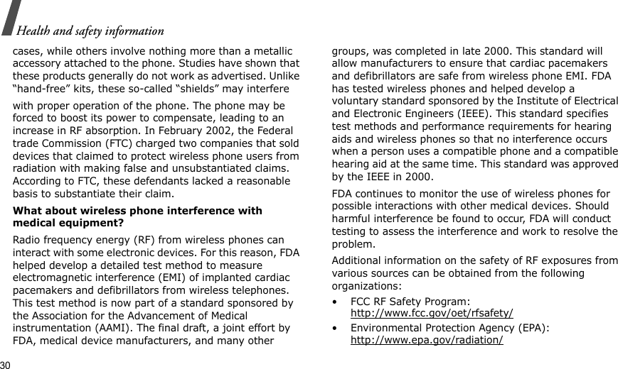 30Health and safety informationcases, while others involve nothing more than a metallic accessory attached to the phone. Studies have shown that these products generally do not work as advertised. Unlike “hand-free” kits, these so-called “shields” may interferewith proper operation of the phone. The phone may be forced to boost its power to compensate, leading to an increase in RF absorption. In February 2002, the Federal trade Commission (FTC) charged two companies that sold devices that claimed to protect wireless phone users from radiation with making false and unsubstantiated claims. According to FTC, these defendants lacked a reasonable basis to substantiate their claim.What about wireless phone interference with medical equipment?Radio frequency energy (RF) from wireless phones can interact with some electronic devices. For this reason, FDA helped develop a detailed test method to measure electromagnetic interference (EMI) of implanted cardiac pacemakers and defibrillators from wireless telephones. This test method is now part of a standard sponsored by the Association for the Advancement of Medical instrumentation (AAMI). The final draft, a joint effort by FDA, medical device manufacturers, and many other groups, was completed in late 2000. This standard will allow manufacturers to ensure that cardiac pacemakers and defibrillators are safe from wireless phone EMI. FDA has tested wireless phones and helped develop a voluntary standard sponsored by the Institute of Electrical and Electronic Engineers (IEEE). This standard specifies test methods and performance requirements for hearing aids and wireless phones so that no interference occurs when a person uses a compatible phone and a compatible hearing aid at the same time. This standard was approved by the IEEE in 2000.FDA continues to monitor the use of wireless phones for possible interactions with other medical devices. Should harmful interference be found to occur, FDA will conduct testing to assess the interference and work to resolve the problem.Additional information on the safety of RF exposures from various sources can be obtained from the following organizations:• FCC RF Safety Program:http://www.fcc.gov/oet/rfsafety/• Environmental Protection Agency (EPA):http://www.epa.gov/radiation/