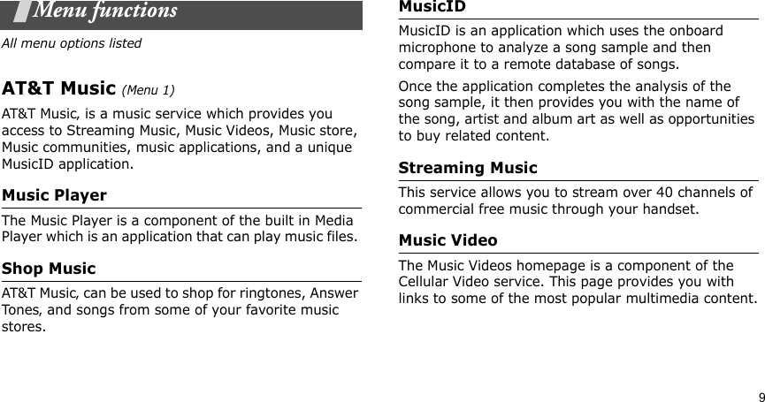 9Menu functionsAll menu options listedAT&amp;T Music (Menu 1)AT&amp;T Music‚ is a music service which provides you access to Streaming Music, Music Videos, Music store, Music communities, music applications, and a unique MusicID application.Music PlayerThe Music Player is a component of the built in Media Player which is an application that can play music files. Shop MusicAT&amp;T Music‚ can be used to shop for ringtones, Answer Tones‚ and songs from some of your favorite music stores.MusicIDMusicID is an application which uses the onboard microphone to analyze a song sample and then compare it to a remote database of songs. Once the application completes the analysis of the song sample, it then provides you with the name of the song, artist and album art as well as opportunities to buy related content.Streaming MusicThis service allows you to stream over 40 channels of commercial free music through your handset.Music VideoThe Music Videos homepage is a component of the Cellular Video service. This page provides you with links to some of the most popular multimedia content.