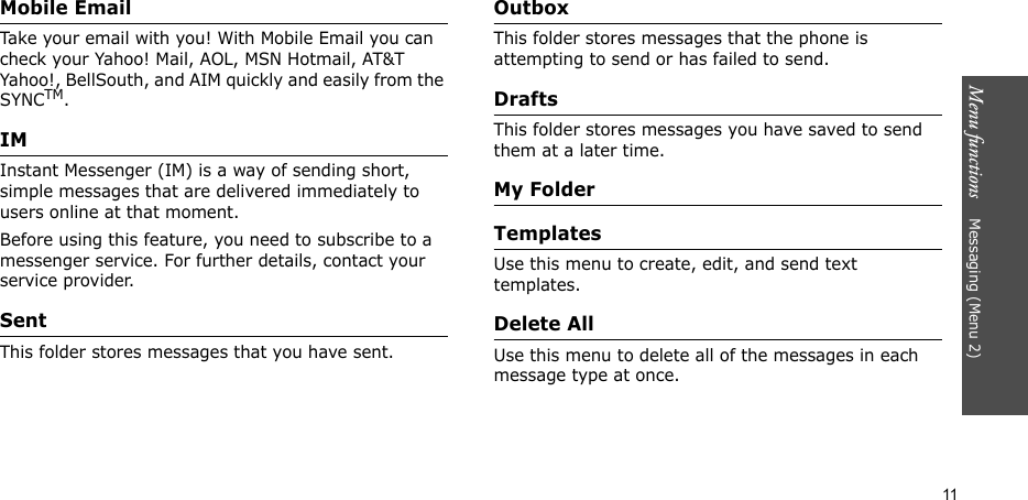 Menu functions    Messaging (Menu 2)11Mobile EmailTake your email with you! With Mobile Email you can check your Yahoo! Mail, AOL, MSN Hotmail, AT&amp;T Yahoo!, BellSouth, and AIM quickly and easily from the SYNCTM.IMInstant Messenger (IM) is a way of sending short, simple messages that are delivered immediately to users online at that moment.Before using this feature, you need to subscribe to a messenger service. For further details, contact your service provider.SentThis folder stores messages that you have sent.OutboxThis folder stores messages that the phone is attempting to send or has failed to send. DraftsThis folder stores messages you have saved to send them at a later time.My FolderTemplatesUse this menu to create, edit, and send text templates.Delete AllUse this menu to delete all of the messages in each message type at once.