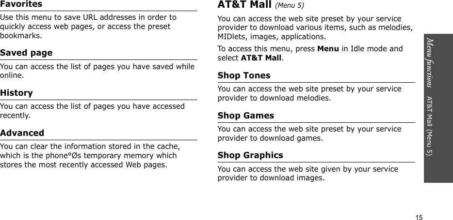 Menu functions    AT&amp;T Mall (Menu 5)15FavoritesUse this menu to save URL addresses in order to quickly access web pages, or access the preset bookmarks.Saved pageYou can access the list of pages you have saved while online.HistoryYou can access the list of pages you have accessed recently.AdvancedYou can clear the information stored in the cache, which is the phone°Øs temporary memory which stores the most recently accessed Web pages.AT&amp;T Mall (Menu 5)You can access the web site preset by your service provider to download various items, such as melodies, MIDlets, images, applications.To access this menu, press Menu in Idle mode and select AT&amp;T Mall.Shop TonesYou can access the web site preset by your service provider to download melodies.Shop GamesYou can access the web site preset by your service provider to download games.Shop GraphicsYou can access the web site given by your service provider to download images.
