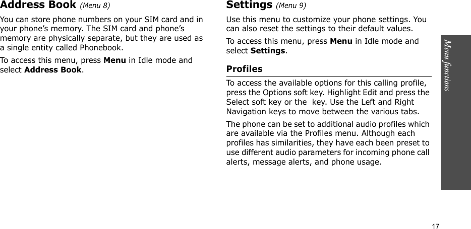 Menu functions  17Address Book (Menu 8)You can store phone numbers on your SIM card and in your phone’s memory. The SIM card and phone’s memory are physically separate, but they are used as a single entity called Phonebook.To access this menu, press Menu in Idle mode and select Address Book.Settings (Menu 9)Use this menu to customize your phone settings. You can also reset the settings to their default values.To access this menu, press Menu in Idle mode and select Settings.ProfilesTo access the available options for this calling profile, press the Options soft key. Highlight Edit and press the Select soft key or the  key. Use the Left and Right Navigation keys to move between the various tabs. The phone can be set to additional audio profiles which are available via the Profiles menu. Although each profiles has similarities, they have each been preset to use different audio parameters for incoming phone call alerts, message alerts, and phone usage.