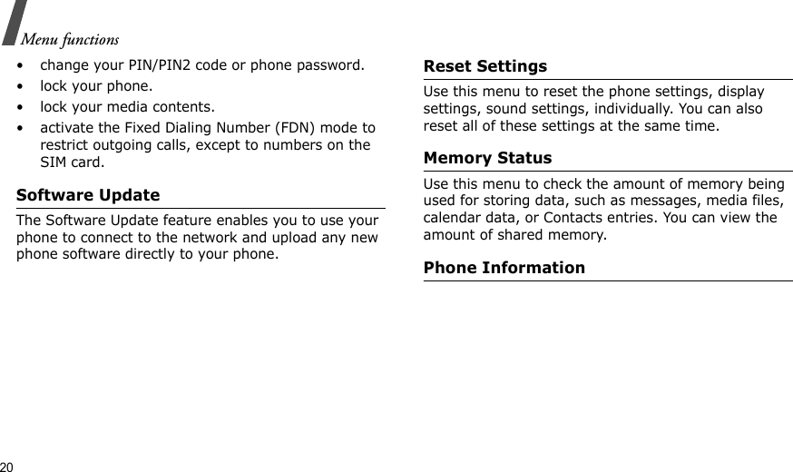 20Menu functions• change your PIN/PIN2 code or phone password.• lock your phone.• lock your media contents.• activate the Fixed Dialing Number (FDN) mode to restrict outgoing calls, except to numbers on the SIM card.Software UpdateThe Software Update feature enables you to use your phone to connect to the network and upload any new phone software directly to your phone.Reset SettingsUse this menu to reset the phone settings, display settings, sound settings, individually. You can also reset all of these settings at the same time.Memory StatusUse this menu to check the amount of memory being used for storing data, such as messages, media files, calendar data, or Contacts entries. You can view the amount of shared memory.Phone Information