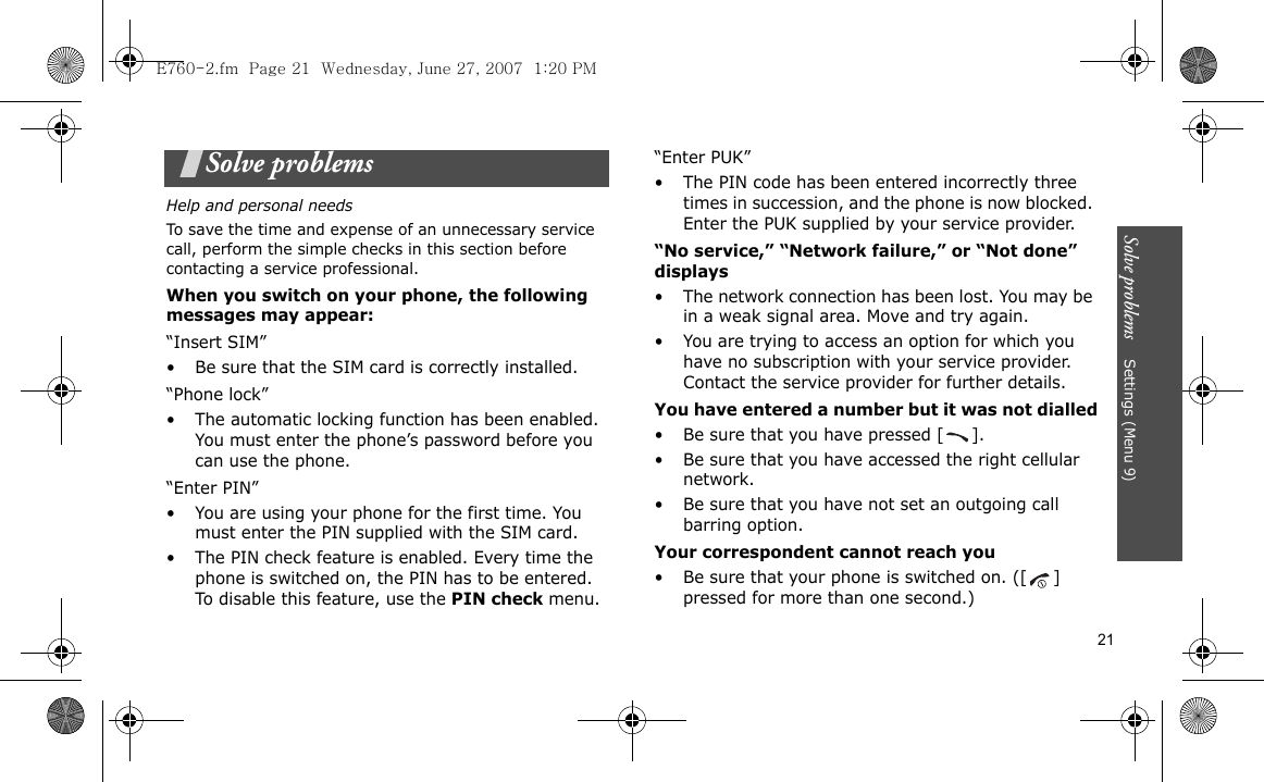 Solve problems    Settings (Menu 9)21Solve problemsHelp and personal needsTo save the time and expense of an unnecessary service call, perform the simple checks in this section before contacting a service professional.When you switch on your phone, the following messages may appear:“Insert SIM”• Be sure that the SIM card is correctly installed.“Phone lock”• The automatic locking function has been enabled. You must enter the phone’s password before you can use the phone.“Enter PIN”• You are using your phone for the first time. You must enter the PIN supplied with the SIM card.• The PIN check feature is enabled. Every time the phone is switched on, the PIN has to be entered. To disable this feature, use the PIN check menu.“Enter PUK”• The PIN code has been entered incorrectly three times in succession, and the phone is now blocked. Enter the PUK supplied by your service provider.“No service,” “Network failure,” or “Not done” displays• The network connection has been lost. You may be in a weak signal area. Move and try again.• You are trying to access an option for which you have no subscription with your service provider. Contact the service provider for further details.You have entered a number but it was not dialled• Be sure that you have pressed [ ].• Be sure that you have accessed the right cellular network.• Be sure that you have not set an outgoing call barring option.Your correspondent cannot reach you• Be sure that your phone is switched on. ([ ] pressed for more than one second.)E760-2.fm  Page 21  Wednesday, June 27, 2007  1:20 PM