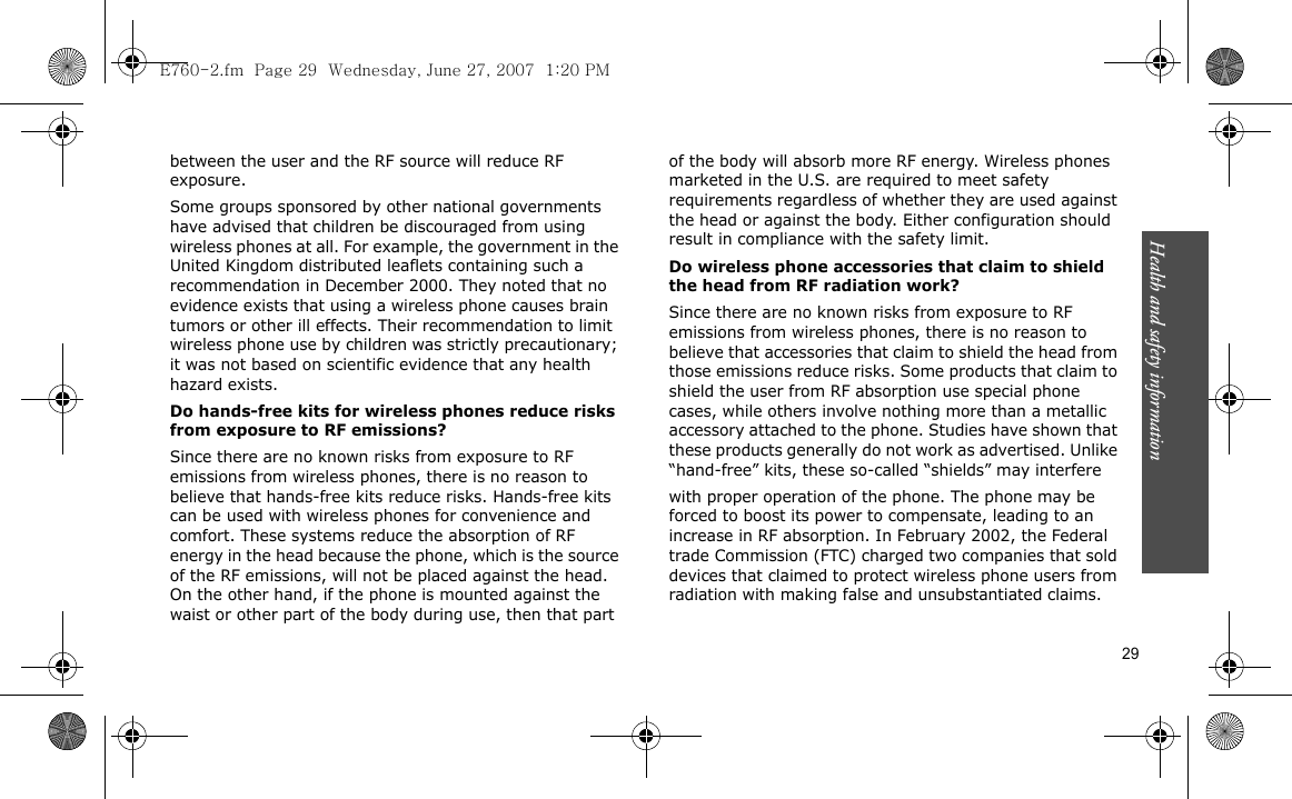 Health and safety information  29between the user and the RF source will reduce RF exposure.Some groups sponsored by other national governments have advised that children be discouraged from using wireless phones at all. For example, the government in the United Kingdom distributed leaflets containing such a recommendation in December 2000. They noted that no evidence exists that using a wireless phone causes brain tumors or other ill effects. Their recommendation to limit wireless phone use by children was strictly precautionary; it was not based on scientific evidence that any health hazard exists.Do hands-free kits for wireless phones reduce risks from exposure to RF emissions?Since there are no known risks from exposure to RF emissions from wireless phones, there is no reason to believe that hands-free kits reduce risks. Hands-free kits can be used with wireless phones for convenience and comfort. These systems reduce the absorption of RF energy in the head because the phone, which is the source of the RF emissions, will not be placed against the head. On the other hand, if the phone is mounted against the waist or other part of the body during use, then that part of the body will absorb more RF energy. Wireless phones marketed in the U.S. are required to meet safety requirements regardless of whether they are used against the head or against the body. Either configuration should result in compliance with the safety limit.Do wireless phone accessories that claim to shield the head from RF radiation work?Since there are no known risks from exposure to RF emissions from wireless phones, there is no reason to believe that accessories that claim to shield the head from those emissions reduce risks. Some products that claim to shield the user from RF absorption use special phone cases, while others involve nothing more than a metallic accessory attached to the phone. Studies have shown that these products generally do not work as advertised. Unlike “hand-free” kits, these so-called “shields” may interferewith proper operation of the phone. The phone may be forced to boost its power to compensate, leading to an increase in RF absorption. In February 2002, the Federal trade Commission (FTC) charged two companies that sold devices that claimed to protect wireless phone users from radiation with making false and unsubstantiated claims. E760-2.fm  Page 29  Wednesday, June 27, 2007  1:20 PM