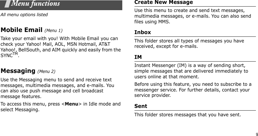 9Menu functionsAll menu options listedMobile Email (Menu 1)Take your email with you! With Mobile Email you can check your Yahoo! Mail, AOL, MSN Hotmail, AT&amp;T Yahoo!, BellSouth, and AIM quickly and easily from the SYNCTM.Messaging (Menu 2)Use the Messaging menu to send and receive text messages, multimedia messages, and e-mails. You can also use push message and cell broadcast message features.To access this menu, press &lt;Menu&gt; in Idle mode and select Messaging.Create New MessageUse this menu to create and send text messages, multimedia messages, or e-mails. You can also send files using MMS.InboxThis folder stores all types of messages you have received, except for e-mails.IMInstant Messenger (IM) is a way of sending short, simple messages that are delivered immediately to users online at that moment.Before using this feature, you need to subscribe to a messenger service. For further details, contact your service provider.SentThis folder stores messages that you have sent.