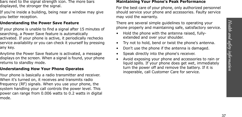 Health and safety information  37bars next to the signal strength icon. The more bars displayed, the stronger the signal.If you&apos;re inside a building, being near a window may give you better reception.Understanding the Power Save FeatureIf your phone is unable to find a signal after 15 minutes of searching, a Power Save feature is automatically activated. If your phone is active, it periodically rechecks service availability or you can check it yourself by pressing any key.Anytime the Power Save feature is activated, a message displays on the screen. When a signal is found, your phone returns to standby mode.Understanding How Your Phone OperatesYour phone is basically a radio transmitter and receiver. When it&apos;s turned on, it receives and transmits radio frequency (RF) signals. When you use your phone, the system handling your call controls the power level. This power can range from 0.006 watts to 0.2 watts in digital mode.Maintaining Your Phone&apos;s Peak PerformanceFor the best care of your phone, only authorized personnel should service your phone and accessories. Faulty service may void the warranty.There are several simple guidelines to operating your phone properly and maintaining safe, satisfactory service.• Hold the phone with the antenna raised, fully-extended and over your shoulder.• Try not to hold, bend or twist the phone&apos;s antenna.• Don&apos;t use the phone if the antenna is damaged.• Speak directly into the phone&apos;s receiver.• Avoid exposing your phone and accessories to rain or liquid spills. If your phone does get wet, immediately turn the power off and remove the battery. If it is inoperable, call Customer Care for service.