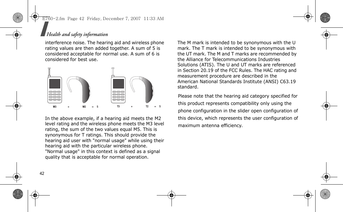 42Health and safety informationinterference noise. The hearing aid and wireless phone rating values are then added together. A sum of 5 is considered acceptable for normal use. A sum of 6 is considered for best use.In the above example, if a hearing aid meets the M2 level rating and the wireless phone meets the M3 level rating, the sum of the two values equal M5. This is synonymous for T ratings. This should provide the hearing aid user with &quot;normal usage&quot; while using their hearing aid with the particular wireless phone. &quot;Normal usage&quot; in this context is defined as a signal quality that is acceptable for normal operation.The M mark is intended to be synonymous with the U mark. The T mark is intended to be synonymous with the UT mark. The M and T marks are recommended by the Alliance for Telecommunications Industries Solutions (ATIS). The U and UT marks are referenced in Section 20.19 of the FCC Rules. The HAC rating and measurement procedure are described in the American National Standards Institute (ANSI) C63.19 standard.E760-2.fm  Page 42  Friday, December 7, 2007  11:33 AMM3                 +                    M2         =     5 T3                 +                    T2         =     5Please note that the hearing aid category specified forthis product represents compatibility only using thephone configuration in the slider open configuration ofthis device, which represents the user configuration ofmaximum antenna efficiency.