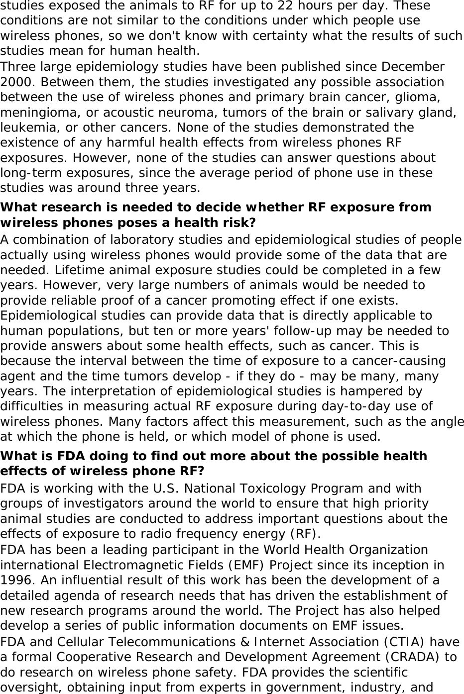 studies exposed the animals to RF for up to 22 hours per day. These conditions are not similar to the conditions under which people use wireless phones, so we don&apos;t know with certainty what the results of such studies mean for human health. Three large epidemiology studies have been published since December 2000. Between them, the studies investigated any possible association between the use of wireless phones and primary brain cancer, glioma, meningioma, or acoustic neuroma, tumors of the brain or salivary gland, leukemia, or other cancers. None of the studies demonstrated the existence of any harmful health effects from wireless phones RF exposures. However, none of the studies can answer questions about long-term exposures, since the average period of phone use in these studies was around three years. What research is needed to decide whether RF exposure from wireless phones poses a health risk? A combination of laboratory studies and epidemiological studies of people actually using wireless phones would provide some of the data that are needed. Lifetime animal exposure studies could be completed in a few years. However, very large numbers of animals would be needed to provide reliable proof of a cancer promoting effect if one exists. Epidemiological studies can provide data that is directly applicable to human populations, but ten or more years&apos; follow-up may be needed to provide answers about some health effects, such as cancer. This is because the interval between the time of exposure to a cancer-causing agent and the time tumors develop - if they do - may be many, many years. The interpretation of epidemiological studies is hampered by difficulties in measuring actual RF exposure during day-to-day use of wireless phones. Many factors affect this measurement, such as the angle at which the phone is held, or which model of phone is used. What is FDA doing to find out more about the possible health effects of wireless phone RF? FDA is working with the U.S. National Toxicology Program and with groups of investigators around the world to ensure that high priority animal studies are conducted to address important questions about the effects of exposure to radio frequency energy (RF). FDA has been a leading participant in the World Health Organization international Electromagnetic Fields (EMF) Project since its inception in 1996. An influential result of this work has been the development of a detailed agenda of research needs that has driven the establishment of new research programs around the world. The Project has also helped develop a series of public information documents on EMF issues. FDA and Cellular Telecommunications &amp; Internet Association (CTIA) have a formal Cooperative Research and Development Agreement (CRADA) to do research on wireless phone safety. FDA provides the scientific oversight, obtaining input from experts in government, industry, and 
