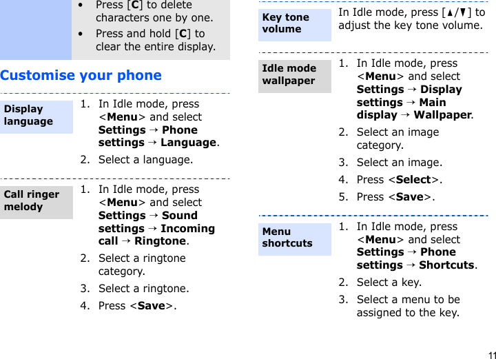 11Customise your phone• Press [C] to delete characters one by one.• Press and hold [C] to clear the entire display.1. In Idle mode, press &lt;Menu&gt; and select Settings → Phone settings → Language.2. Select a language.1. In Idle mode, press &lt;Menu&gt; and select Settings → Sound settings → Incoming call → Ringtone.2. Select a ringtone category.3. Select a ringtone.4. Press &lt;Save&gt;.Display languageCall ringer melodyIn Idle mode, press [ / ] to adjust the key tone volume.1. In Idle mode, press &lt;Menu&gt; and select Settings → Display settings → Main display → Wallpaper.2. Select an image category.3. Select an image.4. Press &lt;Select&gt;.5. Press &lt;Save&gt;.1. In Idle mode, press &lt;Menu&gt; and select Settings → Phone settings → Shortcuts.2. Select a key.3. Select a menu to be assigned to the key.Key tone volumeIdle mode wallpaper Menu shortcuts
