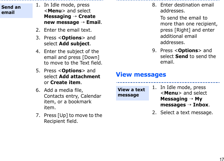 17View messages1. In Idle mode, press &lt;Menu&gt; and select Messaging → Create new message → Email.2. Enter the email text.3. Press &lt;Options&gt; and select Add subject.4. Enter the subject of the email and press [Down] to move to the Text field.5. Press &lt;Options&gt; and select Add attachment or Create item.6. Add a media file, Contacts entry, Calendar item, or a bookmark item.7. Press [Up] to move to the Recipient field.Send an email8. Enter destination email addresses.To send the email to more than one recipient, press [Right] and enter additional email addresses.9. Press &lt;Options&gt; and select Send to send the email.1. In Idle mode, press &lt;Menu&gt; and select Messaging → My messages → Inbox.2. Select a text message.View a text message 