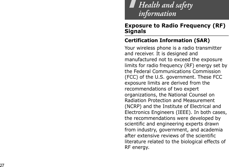 27Health and safety informationExposure to Radio Frequency (RF) SignalsCertification Information (SAR)Your wireless phone is a radio transmitter and receiver. It is designed and manufactured not to exceed the exposure limits for radio frequency (RF) energy set by the Federal Communications Commission (FCC) of the U.S. government. These FCC exposure limits are derived from the recommendations of two expert organizations, the National Counsel on Radiation Protection and Measurement (NCRP) and the Institute of Electrical and Electronics Engineers (IEEE). In both cases, the recommendations were developed by scientific and engineering experts drawn from industry, government, and academia after extensive reviews of the scientific literature related to the biological effects of RF energy.