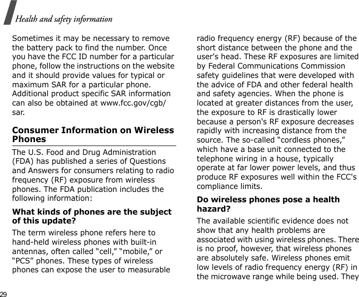 29Health and safety informationSometimes it may be necessary to remove the battery pack to find the number. Once you have the FCC ID number for a particular phone, follow the instructions on the website and it should provide values for typical or maximum SAR for a particular phone. Additional product specific SAR information can also be obtained at www.fcc.gov/cgb/sar.Consumer Information on Wireless PhonesThe U.S. Food and Drug Administration (FDA) has published a series of Questions and Answers for consumers relating to radio frequency (RF) exposure from wireless phones. The FDA publication includes the following information:What kinds of phones are the subject of this update?The term wireless phone refers here to hand-held wireless phones with built-in antennas, often called “cell,” “mobile,” or “PCS” phones. These types of wireless phones can expose the user to measurable radio frequency energy (RF) because of the short distance between the phone and the user&apos;s head. These RF exposures are limited by Federal Communications Commission safety guidelines that were developed with the advice of FDA and other federal health and safety agencies. When the phone is located at greater distances from the user, the exposure to RF is drastically lower because a person&apos;s RF exposure decreases rapidly with increasing distance from the source. The so-called “cordless phones,” which have a base unit connected to the telephone wiring in a house, typically operate at far lower power levels, and thus produce RF exposures well within the FCC&apos;s compliance limits.Do wireless phones pose a health hazard?The available scientific evidence does not show that any health problems are associated with using wireless phones. There is no proof, however, that wireless phones are absolutely safe. Wireless phones emit low levels of radio frequency energy (RF) in the microwave range while being used. They 