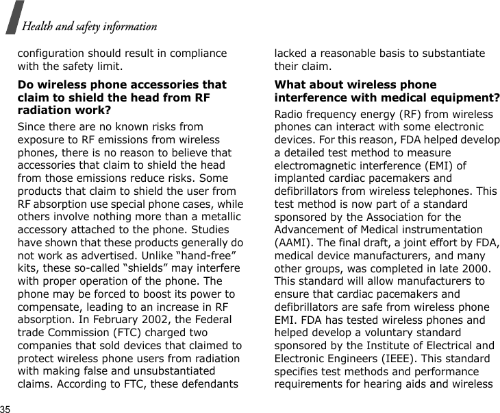 35Health and safety informationconfiguration should result in compliance with the safety limit.Do wireless phone accessories that claim to shield the head from RF radiation work?Since there are no known risks from exposure to RF emissions from wireless phones, there is no reason to believe that accessories that claim to shield the head from those emissions reduce risks. Some products that claim to shield the user from RF absorption use special phone cases, while others involve nothing more than a metallic accessory attached to the phone. Studies have shown that these products generally do not work as advertised. Unlike “hand-free” kits, these so-called “shields” may interfere with proper operation of the phone. The phone may be forced to boost its power to compensate, leading to an increase in RF absorption. In February 2002, the Federal trade Commission (FTC) charged two companies that sold devices that claimed to protect wireless phone users from radiation with making false and unsubstantiated claims. According to FTC, these defendants lacked a reasonable basis to substantiate their claim.What about wireless phone interference with medical equipment?Radio frequency energy (RF) from wireless phones can interact with some electronic devices. For this reason, FDA helped develop a detailed test method to measure electromagnetic interference (EMI) of implanted cardiac pacemakers and defibrillators from wireless telephones. This test method is now part of a standard sponsored by the Association for the Advancement of Medical instrumentation (AAMI). The final draft, a joint effort by FDA, medical device manufacturers, and many other groups, was completed in late 2000. This standard will allow manufacturers to ensure that cardiac pacemakers and defibrillators are safe from wireless phone EMI. FDA has tested wireless phones and helped develop a voluntary standard sponsored by the Institute of Electrical and Electronic Engineers (IEEE). This standard specifies test methods and performance requirements for hearing aids and wireless 
