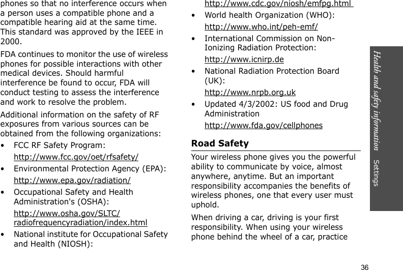 Health and safety information    Settings 36phones so that no interference occurs when a person uses a compatible phone and a compatible hearing aid at the same time. This standard was approved by the IEEE in 2000.FDA continues to monitor the use of wireless phones for possible interactions with other medical devices. Should harmful interference be found to occur, FDA will conduct testing to assess the interference and work to resolve the problem.Additional information on the safety of RF exposures from various sources can be obtained from the following organizations:• FCC RF Safety Program:http://www.fcc.gov/oet/rfsafety/• Environmental Protection Agency (EPA):http://www.epa.gov/radiation/• Occupational Safety and Health Administration&apos;s (OSHA): http://www.osha.gov/SLTC/radiofrequencyradiation/index.html• National institute for Occupational Safety and Health (NIOSH):http://www.cdc.gov/niosh/emfpg.html • World health Organization (WHO):http://www.who.int/peh-emf/• International Commission on Non-Ionizing Radiation Protection:http://www.icnirp.de• National Radiation Protection Board (UK):http://www.nrpb.org.uk• Updated 4/3/2002: US food and Drug Administrationhttp://www.fda.gov/cellphonesRoad SafetyYour wireless phone gives you the powerful ability to communicate by voice, almost anywhere, anytime. But an important responsibility accompanies the benefits of wireless phones, one that every user must uphold.When driving a car, driving is your first responsibility. When using your wireless phone behind the wheel of a car, practice 