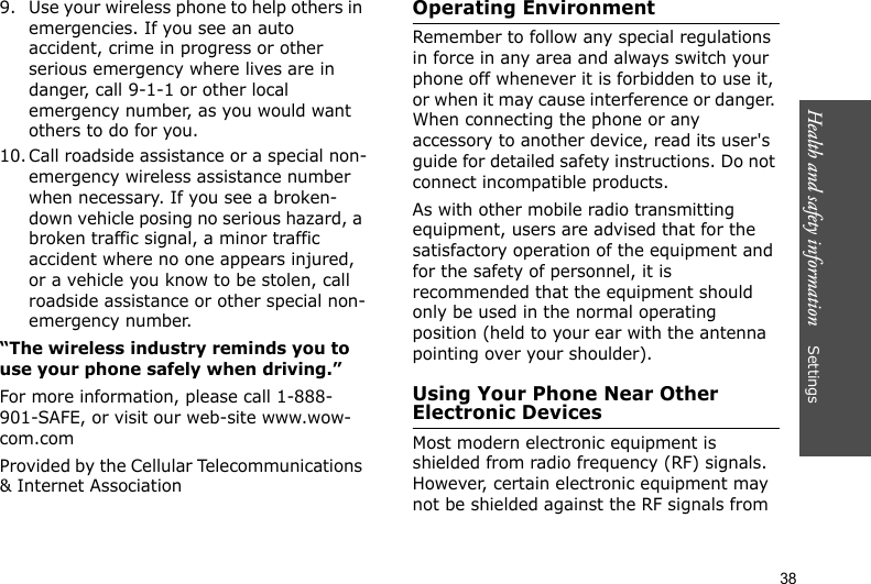 Health and safety information    Settings 389. Use your wireless phone to help others in emergencies. If you see an auto accident, crime in progress or other serious emergency where lives are in danger, call 9-1-1 or other local emergency number, as you would want others to do for you.10. Call roadside assistance or a special non-emergency wireless assistance number when necessary. If you see a broken-down vehicle posing no serious hazard, a broken traffic signal, a minor traffic accident where no one appears injured, or a vehicle you know to be stolen, call roadside assistance or other special non-emergency number.“The wireless industry reminds you to use your phone safely when driving.”For more information, please call 1-888-901-SAFE, or visit our web-site www.wow-com.comProvided by the Cellular Telecommunications &amp; Internet AssociationOperating EnvironmentRemember to follow any special regulations in force in any area and always switch your phone off whenever it is forbidden to use it, or when it may cause interference or danger. When connecting the phone or any accessory to another device, read its user&apos;s guide for detailed safety instructions. Do not connect incompatible products.As with other mobile radio transmitting equipment, users are advised that for the satisfactory operation of the equipment and for the safety of personnel, it is recommended that the equipment should only be used in the normal operating position (held to your ear with the antenna pointing over your shoulder).Using Your Phone Near Other Electronic DevicesMost modern electronic equipment is shielded from radio frequency (RF) signals. However, certain electronic equipment may not be shielded against the RF signals from 