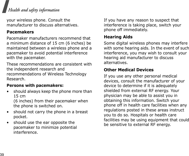 39Health and safety informationyour wireless phone. Consult the manufacturer to discuss alternatives.PacemakersPacemaker manufacturers recommend that a minimum distance of 15 cm (6 inches) be maintained between a wireless phone and a pacemaker to avoid potential interference with the pacemaker.These recommendations are consistent with the independent research and recommendations of Wireless Technology Research.Persons with pacemakers:• should always keep the phone more than 15 cm (6 inches) from their pacemaker when the phone is switched on.• should not carry the phone in a breast pocket.• should use the ear opposite the pacemaker to minimize potential interference.If you have any reason to suspect that interference is taking place, switch your phone off immediately.Hearing AidsSome digital wireless phones may interfere with some hearing aids. In the event of such interference, you may wish to consult your hearing aid manufacturer to discuss alternatives.Other Medical DevicesIf you use any other personal medical devices, consult the manufacturer of your device to determine if it is adequately shielded from external RF energy. Your physician may be able to assist you in obtaining this information. Switch your phone off in health care facilities when any regulations posted in these areas instruct you to do so. Hospitals or health care facilities may be using equipment that could be sensitive to external RF energy.