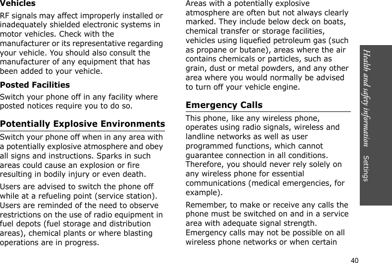 Health and safety information    Settings 40VehiclesRF signals may affect improperly installed or inadequately shielded electronic systems in motor vehicles. Check with the manufacturer or its representative regarding your vehicle. You should also consult the manufacturer of any equipment that has been added to your vehicle.Posted FacilitiesSwitch your phone off in any facility where posted notices require you to do so.Potentially Explosive EnvironmentsSwitch your phone off when in any area with a potentially explosive atmosphere and obey all signs and instructions. Sparks in such areas could cause an explosion or fire resulting in bodily injury or even death.Users are advised to switch the phone off while at a refueling point (service station). Users are reminded of the need to observe restrictions on the use of radio equipment in fuel depots (fuel storage and distribution areas), chemical plants or where blasting operations are in progress.Areas with a potentially explosive atmosphere are often but not always clearly marked. They include below deck on boats, chemical transfer or storage facilities, vehicles using liquefied petroleum gas (such as propane or butane), areas where the air contains chemicals or particles, such as grain, dust or metal powders, and any other area where you would normally be advised to turn off your vehicle engine.Emergency CallsThis phone, like any wireless phone, operates using radio signals, wireless and landline networks as well as user programmed functions, which cannot guarantee connection in all conditions. Therefore, you should never rely solely on any wireless phone for essential communications (medical emergencies, for example).Remember, to make or receive any calls the phone must be switched on and in a service area with adequate signal strength. Emergency calls may not be possible on all wireless phone networks or when certain 