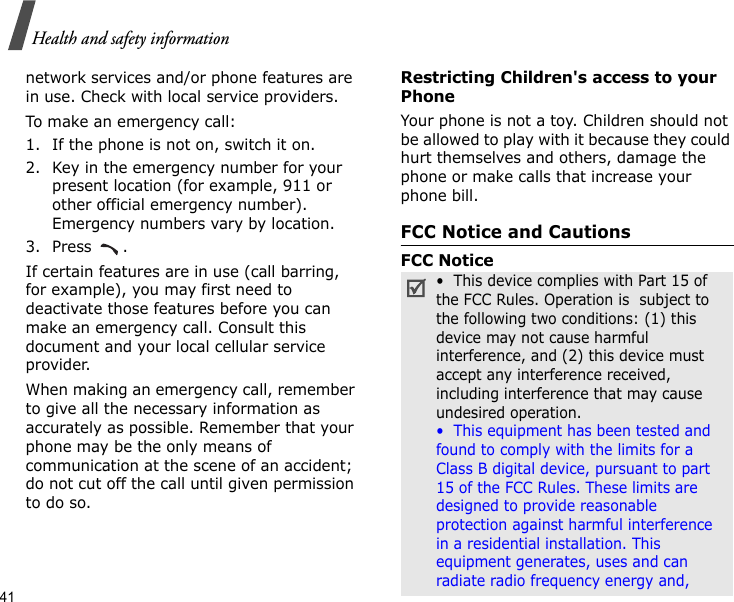 41Health and safety informationnetwork services and/or phone features are in use. Check with local service providers.To make an emergency call:1. If the phone is not on, switch it on.2. Key in the emergency number for your present location (for example, 911 or other official emergency number). Emergency numbers vary by location.3. Press .If certain features are in use (call barring, for example), you may first need to deactivate those features before you can make an emergency call. Consult this document and your local cellular service provider.When making an emergency call, remember to give all the necessary information as accurately as possible. Remember that your phone may be the only means of communication at the scene of an accident; do not cut off the call until given permission to do so.Restricting Children&apos;s access to your PhoneYour phone is not a toy. Children should not be allowed to play with it because they could hurt themselves and others, damage the phone or make calls that increase your phone bill.FCC Notice and CautionsFCC Notice•  This device complies with Part 15 of the FCC Rules. Operation is  subject to the following two conditions: (1) this device may not cause harmful interference, and (2) this device must accept any interference received, including interference that may cause undesired operation.•  This equipment has been tested and found to comply with the limits for a Class B digital device, pursuant to part 15 of the FCC Rules. These limits are designed to provide reasonable protection against harmful interference in a residential installation. This equipment generates, uses and can radiate radio frequency energy and,