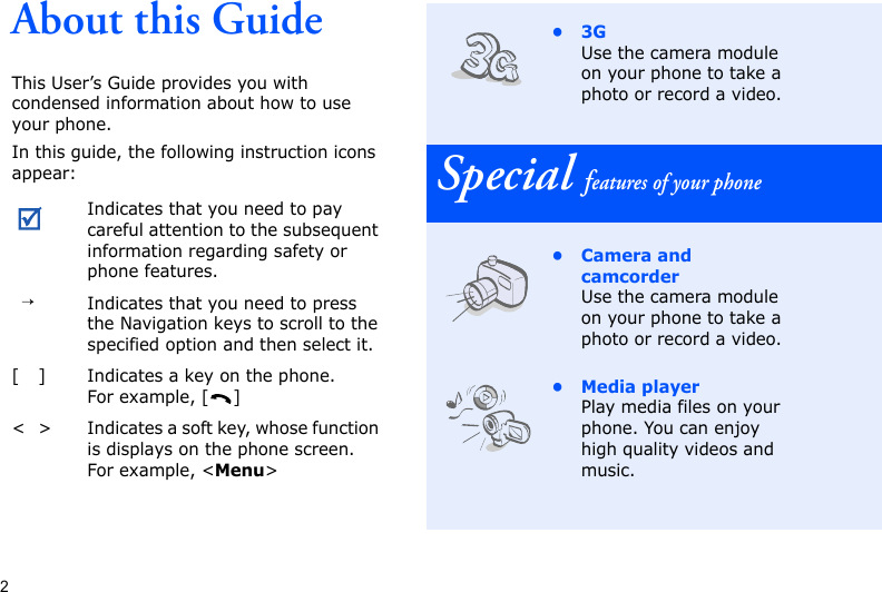 2About this GuideThis User’s Guide provides you with condensed information about how to use your phone.In this guide, the following instruction icons appear: Indicates that you need to pay careful attention to the subsequent information regarding safety or phone features.→Indicates that you need to press the Navigation keys to scroll to the specified option and then select it.[ ] Indicates a key on the phone. For example, [ ]&lt; &gt; Indicates a soft key, whose function is displays on the phone screen. For example, &lt;Menu&gt;•3GUse the camera module on your phone to take a photo or record a video.Special features of your phone• Camera and camcorderUse the camera module on your phone to take a photo or record a video.•Media playerPlay media files on your phone. You can enjoy high quality videos and music.