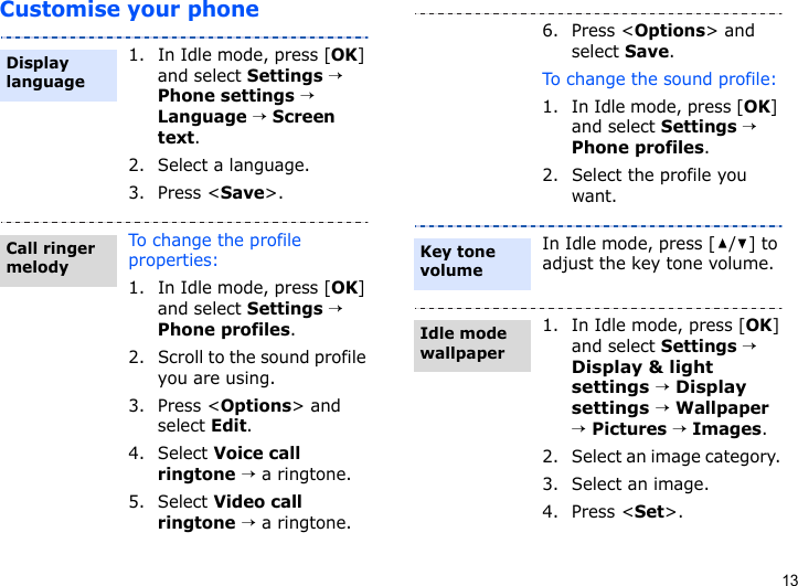 13Customise your phone1. In Idle mode, press [OK] and select Settings → Phone settings → Language → Screen text.2. Select a language.3. Press &lt;Save&gt;.To change the profile properties:1. In Idle mode, press [OK] and select Settings → Phone profiles.2. Scroll to the sound profile you are using.3. Press &lt;Options&gt; and select Edit.4. Select Voice call ringtone → a ringtone.5. Select Video call ringtone → a ringtone.Display languageCall ringer melody6. Press &lt;Options&gt; and select Save.To change the sound profile:1. In Idle mode, press [OK] and select Settings → Phone profiles.2. Select the profile you want.In Idle mode, press [ / ] to adjust the key tone volume.1. In Idle mode, press [OK] and select Settings → Display &amp; light settings → Display settings → Wallpaper → Pictures → Images.2. Select an image category. 3. Select an image.4. Press &lt;Set&gt;.Key tone volumeIdle mode wallpaper