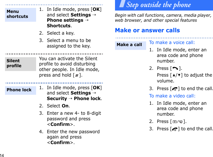 14Step outside the phoneBegin with call functions, camera, media player, web browser, and other special featuresMake or answer calls1. In Idle mode, press [OK] and select Settings → Phone settings → Shortcuts.2. Select a key.3. Select a menu to be assigned to the key.You can activate the Silent profile to avoid disturbing other people. In Idle mode, press and hold [ ].1. In Idle mode, press [OK] and select Settings → Security → Phone lock.2. Select On.3. Enter a new 4- to 8-digit password and press &lt;Confirm&gt;.4. Enter the new password again and press &lt;Confirm&gt;.Menu shortcutsSilent profilePhone lockTo make a voice call:1. In Idle mode, enter an area code and phone number.2. Press [ ].Press [ / ] to adjust the volume.3. Press [ ] to end the call.To ma k e a vide o  c a l l :1. In Idle mode, enter an area code and phone number.2. Press [ ].3. Press [ ] to end the call.Make a call