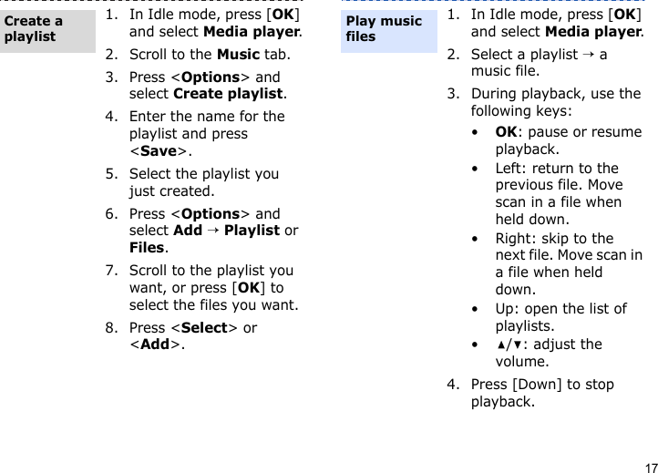 171. In Idle mode, press [OK] and select Media player.2. Scroll to the Music tab.3. Press &lt;Options&gt; and select Create playlist.4. Enter the name for the playlist and press &lt;Save&gt;.5. Select the playlist you just created.6. Press &lt;Options&gt; and select Add → Playlist or Files.7. Scroll to the playlist you want, or press [OK] to select the files you want.8. Press &lt;Select&gt; or &lt;Add&gt;.Create a playlist1. In Idle mode, press [OK] and select Media player.2. Select a playlist → a music file.3. During playback, use the following keys:•OK: pause or resume playback.• Left: return to the previous file. Move scan in a file when held down.• Right: skip to the next file. Move scan in a file when held down.• Up: open the list of playlists.•/: adjust the volume.4. Press [Down] to stop playback.Play music files