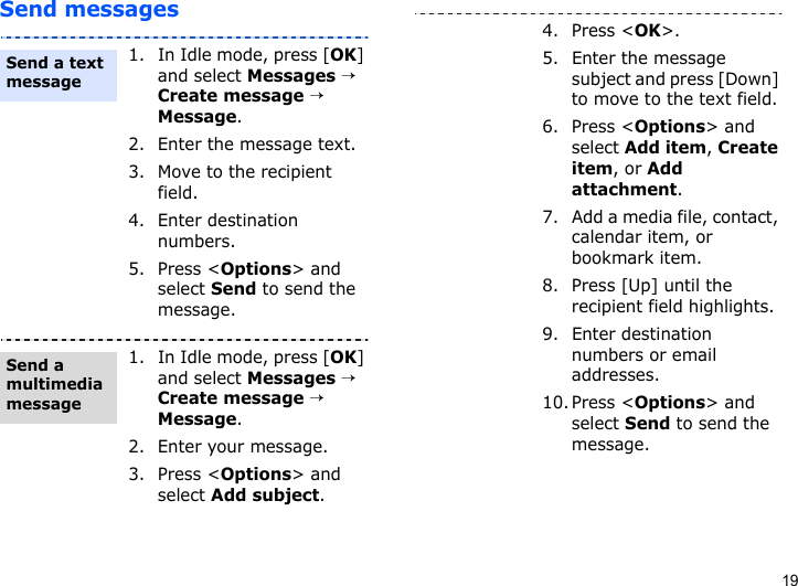 19Send messages1. In Idle mode, press [OK] and select Messages → Create message → Message.2. Enter the message text.3. Move to the recipient field.4. Enter destination numbers.5. Press &lt;Options&gt; and select Send to send the message.1. In Idle mode, press [OK] and select Messages → Create message → Message.2. Enter your message.3. Press &lt;Options&gt; and select Add subject.Send a text messageSend a multimedia message4. Press &lt;OK&gt;.5. Enter the message subject and press [Down] to move to the text field.6. Press &lt;Options&gt; and select Add item, Create item, or Add attachment.7. Add a media file, contact, calendar item, or bookmark item.8. Press [Up] until the recipient field highlights.9. Enter destination numbers or email addresses.10. Press &lt;Options&gt; and select Send to send the message.