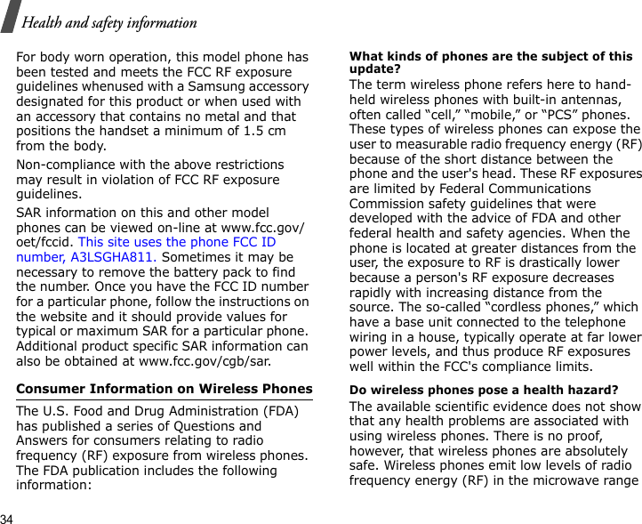 34Health and safety informationFor body worn operation, this model phone has been tested and meets the FCC RF exposure guidelines whenused with a Samsung accessory designated for this product or when used with an accessory that contains no metal and that positions the handset a minimum of 1.5 cm from the body. Non-compliance with the above restrictions may result in violation of FCC RF exposure guidelines.SAR information on this and other model phones can be viewed on-line at www.fcc.gov/oet/fccid. This site uses the phone FCC ID number, A3LSGHA811. Sometimes it may be necessary to remove the battery pack to find the number. Once you have the FCC ID number for a particular phone, follow the instructions on the website and it should provide values for typical or maximum SAR for a particular phone. Additional product specific SAR information can also be obtained at www.fcc.gov/cgb/sar.Consumer Information on Wireless PhonesThe U.S. Food and Drug Administration (FDA) has published a series of Questions and Answers for consumers relating to radio frequency (RF) exposure from wireless phones. The FDA publication includes the following information:What kinds of phones are the subject of this update?The term wireless phone refers here to hand-held wireless phones with built-in antennas, often called “cell,” “mobile,” or “PCS” phones. These types of wireless phones can expose the user to measurable radio frequency energy (RF) because of the short distance between the phone and the user&apos;s head. These RF exposures are limited by Federal Communications Commission safety guidelines that were developed with the advice of FDA and other federal health and safety agencies. When the phone is located at greater distances from the user, the exposure to RF is drastically lower because a person&apos;s RF exposure decreases rapidly with increasing distance from the source. The so-called “cordless phones,” which have a base unit connected to the telephone wiring in a house, typically operate at far lower power levels, and thus produce RF exposures well within the FCC&apos;s compliance limits.Do wireless phones pose a health hazard?The available scientific evidence does not show that any health problems are associated with using wireless phones. There is no proof, however, that wireless phones are absolutely safe. Wireless phones emit low levels of radio frequency energy (RF) in the microwave range 