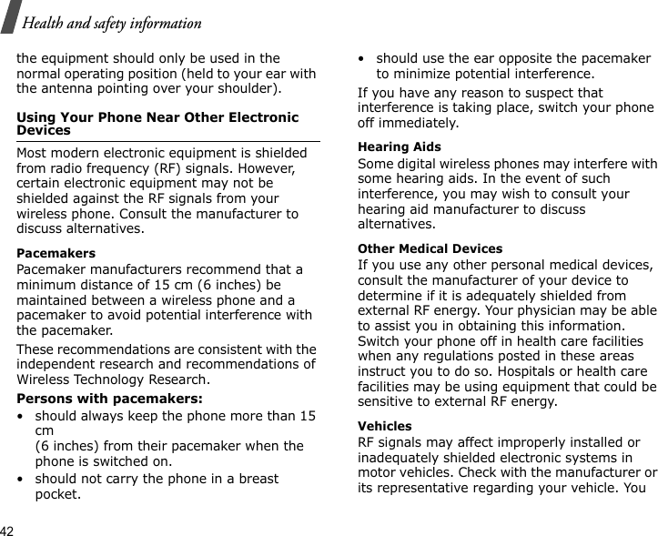 42Health and safety informationthe equipment should only be used in the normal operating position (held to your ear with the antenna pointing over your shoulder).Using Your Phone Near Other Electronic DevicesMost modern electronic equipment is shielded from radio frequency (RF) signals. However, certain electronic equipment may not be shielded against the RF signals from your wireless phone. Consult the manufacturer to discuss alternatives.PacemakersPacemaker manufacturers recommend that a minimum distance of 15 cm (6 inches) be maintained between a wireless phone and a pacemaker to avoid potential interference with the pacemaker.These recommendations are consistent with the independent research and recommendations of Wireless Technology Research.Persons with pacemakers:• should always keep the phone more than 15 cm (6 inches) from their pacemaker when the phone is switched on.• should not carry the phone in a breast pocket.• should use the ear opposite the pacemaker to minimize potential interference.If you have any reason to suspect that interference is taking place, switch your phone off immediately.Hearing AidsSome digital wireless phones may interfere with some hearing aids. In the event of such interference, you may wish to consult your hearing aid manufacturer to discuss alternatives.Other Medical DevicesIf you use any other personal medical devices, consult the manufacturer of your device to determine if it is adequately shielded from external RF energy. Your physician may be able to assist you in obtaining this information. Switch your phone off in health care facilities when any regulations posted in these areas instruct you to do so. Hospitals or health care facilities may be using equipment that could be sensitive to external RF energy.VehiclesRF signals may affect improperly installed or inadequately shielded electronic systems in motor vehicles. Check with the manufacturer or its representative regarding your vehicle. You 
