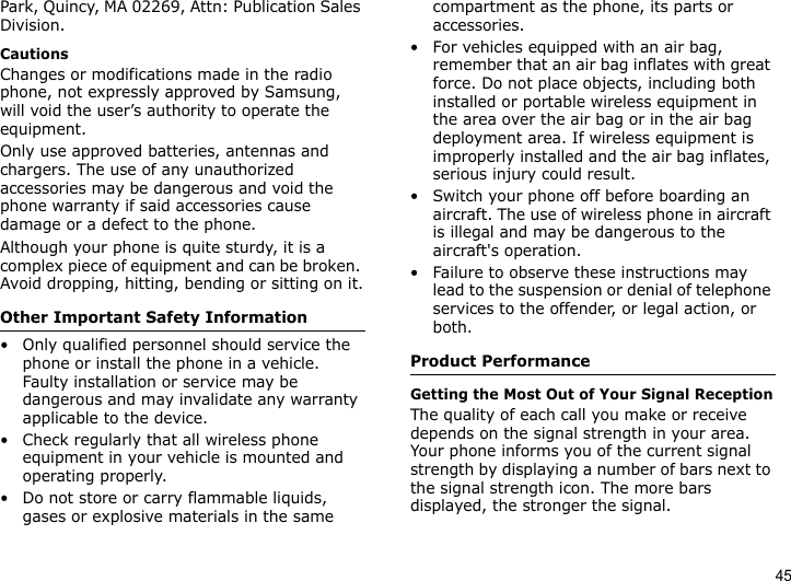 45Park, Quincy, MA 02269, Attn: Publication Sales Division.CautionsChanges or modifications made in the radio phone, not expressly approved by Samsung, will void the user’s authority to operate the equipment.Only use approved batteries, antennas and chargers. The use of any unauthorized accessories may be dangerous and void the phone warranty if said accessories cause damage or a defect to the phone.Although your phone is quite sturdy, it is a complex piece of equipment and can be broken. Avoid dropping, hitting, bending or sitting on it.Other Important Safety Information• Only qualified personnel should service the phone or install the phone in a vehicle. Faulty installation or service may be dangerous and may invalidate any warranty applicable to the device.• Check regularly that all wireless phone equipment in your vehicle is mounted and operating properly.• Do not store or carry flammable liquids, gases or explosive materials in the same compartment as the phone, its parts or accessories.• For vehicles equipped with an air bag, remember that an air bag inflates with great force. Do not place objects, including both installed or portable wireless equipment in the area over the air bag or in the air bag deployment area. If wireless equipment is improperly installed and the air bag inflates, serious injury could result.• Switch your phone off before boarding an aircraft. The use of wireless phone in aircraft is illegal and may be dangerous to the aircraft&apos;s operation.• Failure to observe these instructions may lead to the suspension or denial of telephone services to the offender, or legal action, or both.Product PerformanceGetting the Most Out of Your Signal ReceptionThe quality of each call you make or receive depends on the signal strength in your area. Your phone informs you of the current signal strength by displaying a number of bars next to the signal strength icon. The more bars displayed, the stronger the signal.