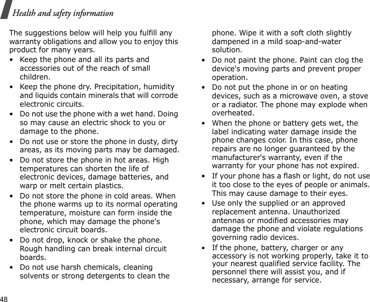 48Health and safety informationThe suggestions below will help you fulfill any warranty obligations and allow you to enjoy this product for many years.• Keep the phone and all its parts and accessories out of the reach of small children.• Keep the phone dry. Precipitation, humidity and liquids contain minerals that will corrode electronic circuits.• Do not use the phone with a wet hand. Doing so may cause an electric shock to you or damage to the phone.• Do not use or store the phone in dusty, dirty areas, as its moving parts may be damaged.• Do not store the phone in hot areas. High temperatures can shorten the life of electronic devices, damage batteries, and warp or melt certain plastics.• Do not store the phone in cold areas. When the phone warms up to its normal operating temperature, moisture can form inside the phone, which may damage the phone&apos;s electronic circuit boards.• Do not drop, knock or shake the phone. Rough handling can break internal circuit boards.• Do not use harsh chemicals, cleaning solvents or strong detergents to clean the phone. Wipe it with a soft cloth slightly dampened in a mild soap-and-water solution.• Do not paint the phone. Paint can clog the device&apos;s moving parts and prevent proper operation.• Do not put the phone in or on heating devices, such as a microwave oven, a stove or a radiator. The phone may explode when overheated.• When the phone or battery gets wet, the label indicating water damage inside the phone changes color. In this case, phone repairs are no longer guaranteed by the manufacturer&apos;s warranty, even if the warranty for your phone has not expired. • If your phone has a flash or light, do not use it too close to the eyes of people or animals. This may cause damage to their eyes.• Use only the supplied or an approved replacement antenna. Unauthorized antennas or modified accessories may damage the phone and violate regulations governing radio devices.•If the phone, battery, charger or any accessory is not working properly, take it to your nearest qualified service facility. The personnel there will assist you, and if necessary, arrange for service.