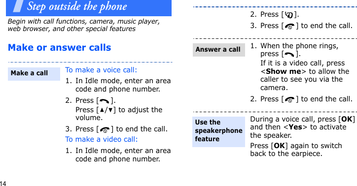 14Step outside the phoneBegin with call functions, camera, music player, web browser, and other special featuresMake or answer callsTo make a voice call:1. In Idle mode, enter an area code and phone number.2. Press [ ].Press [ / ] to adjust the volume.3. Press [ ] to end the call.To make a video call:1. In Idle mode, enter an area code and phone number.Make a call2. Press [ ].3. Press [ ] to end the call.1. When the phone rings, press [ ].If it is a video call, press &lt;Show me&gt; to allow the caller to see you via the camera.2. Press [ ] to end the call.During a voice call, press [OK] and then &lt;Yes&gt; to activate the speaker.Press [OK] again to switch back to the earpiece.Answer a callUse the speakerphone feature
