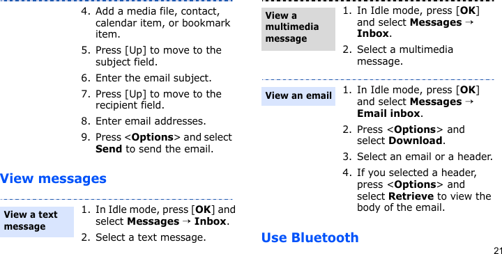 21View messagesUse Bluetooth4. Add a media file, contact, calendar item, or bookmark item.5. Press [Up] to move to the subject field.6. Enter the email subject.7. Press [Up] to move to the recipient field.8. Enter email addresses.9. Press &lt;Options&gt; and select Send to send the email.1. In Idle mode, press [OK] and select Messages → Inbox.2. Select a text message.View a text message 1. In Idle mode, press [OK] and select Messages → Inbox.2. Select a multimedia message.1. In Idle mode, press [OK] and select Messages → Email inbox.2. Press &lt;Options&gt; and select Download.3. Select an email or a header.4. If you selected a header, press &lt;Options&gt; and select Retrieve to view the body of the email.View a multimedia messageView an email