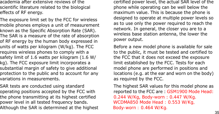 35academia after extensive reviews of the scientific literature related to the biological effects of RF energy.The exposure limit set by the FCC for wireless mobile phones employs a unit of measurement known as the Specific Absorption Rate (SAR). The SAR is a measure of the rate of absorption of RF energy by the human body expressed in units of watts per kilogram (W/kg). The FCC requires wireless phones to comply with a safety limit of 1.6 watts per kilogram (1.6 W/kg). The FCC exposure limit incorporates a substantial margin of safety to give additional protection to the public and to account for any variations in measurements.SAR tests are conducted using standard operating positions accepted by the FCC with the phone transmitting at its highest certified power level in all tested frequency bands.                 WCDMA850 Mode Head : 0.553 W/Kg,             Although the SAR is determined at the highest          Body-worn : 0.464 W/Kg.certified power level, the actual SAR level of the phone while operating can be well below the maximum value. This is because the phone is designed to operate at multiple power levels so as to use only the power required to reach the network. In general, the closer you are to a wireless base station antenna, the lower the power output.Before a new model phone is available for sale to the public, it must be tested and certified to the FCC that it does not exceed the exposure limit established by the FCC. Tests for each model phone are performed in positions and locations (e.g. at the ear and worn on the body) as required by the FCC. The highest SAR values for this model phone as reported to the FCC are : GSM1900 Mode Head: 0.244 W/Kg, Body-worn : 0.447 W/Kg. 