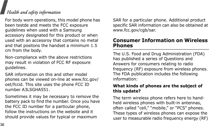 Health and safety information36For body worn operations, this model phone has been testde and meets the FCC exposure guidelines when used with a Samsung accessory designated for this product or when used with an accessroy that contains no metal and that positons the handset a minimum 1.5 cm from the body. Non-compliance with the above restrictions may result in violation of FCC RF exposure guidelines.SAR information on this and other model phones can be viewed on-line at www.fcc.gov/oet/fccid. This site uses the phone FCC ID number A3LSGHA551.Sometimes it may be necessary to remove the battery pack to find the number. Once you have the FCC ID number for a particular phone, follow the instructions on the website and it should provide values for typical or maximum SAR for a particular phone. Additional product specific SAR information can also be obtained at www.fcc.gov/cgb/sar.Consumer Information on Wireless PhonesThe U.S. Food and Drug Administration (FDA) has published a series of Questions and Answers for consumers relating to radio frequency (RF) exposure from wireless phones. The FDA publication includes the following information:What kinds of phones are the subject of this update?The term wireless phone refers here to hand-held wireless phones with built-in antennas, often called “cell,” “mobile,” or “PCS” phones. These types of wireless phones can expose the user to measurable radio frequency energy (RF) 
