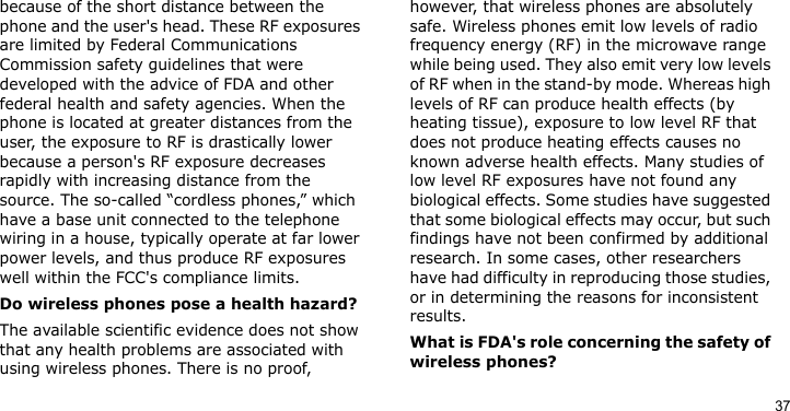 37because of the short distance between the phone and the user&apos;s head. These RF exposures are limited by Federal Communications Commission safety guidelines that were developed with the advice of FDA and other federal health and safety agencies. When the phone is located at greater distances from the user, the exposure to RF is drastically lower because a person&apos;s RF exposure decreases rapidly with increasing distance from the source. The so-called “cordless phones,” which have a base unit connected to the telephone wiring in a house, typically operate at far lower power levels, and thus produce RF exposures well within the FCC&apos;s compliance limits.Do wireless phones pose a health hazard?The available scientific evidence does not show that any health problems are associated with using wireless phones. There is no proof, however, that wireless phones are absolutely safe. Wireless phones emit low levels of radio frequency energy (RF) in the microwave range while being used. They also emit very low levels of RF when in the stand-by mode. Whereas high levels of RF can produce health effects (by heating tissue), exposure to low level RF that does not produce heating effects causes no known adverse health effects. Many studies of low level RF exposures have not found any biological effects. Some studies have suggested that some biological effects may occur, but such findings have not been confirmed by additional research. In some cases, other researchers have had difficulty in reproducing those studies, or in determining the reasons for inconsistent results.What is FDA&apos;s role concerning the safety of wireless phones?
