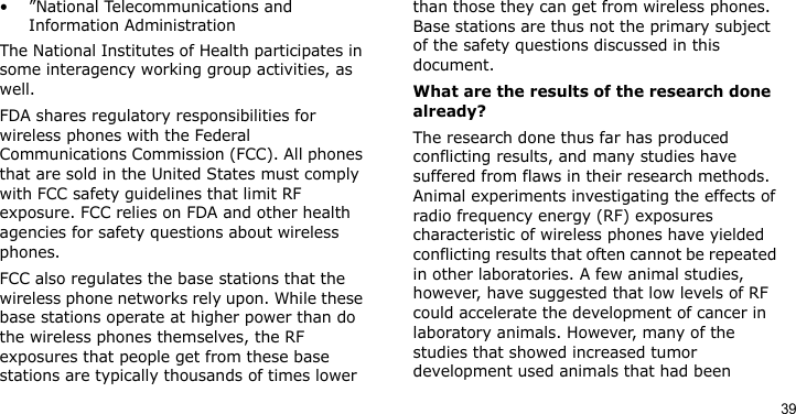 39• ”National Telecommunications and Information AdministrationThe National Institutes of Health participates in some interagency working group activities, as well.FDA shares regulatory responsibilities for wireless phones with the Federal Communications Commission (FCC). All phones that are sold in the United States must comply with FCC safety guidelines that limit RF exposure. FCC relies on FDA and other health agencies for safety questions about wireless phones.FCC also regulates the base stations that the wireless phone networks rely upon. While these base stations operate at higher power than do the wireless phones themselves, the RF exposures that people get from these base stations are typically thousands of times lower than those they can get from wireless phones. Base stations are thus not the primary subject of the safety questions discussed in this document.What are the results of the research done already?The research done thus far has produced conflicting results, and many studies have suffered from flaws in their research methods. Animal experiments investigating the effects of radio frequency energy (RF) exposures characteristic of wireless phones have yielded conflicting results that often cannot be repeated in other laboratories. A few animal studies, however, have suggested that low levels of RF could accelerate the development of cancer in laboratory animals. However, many of the studies that showed increased tumor development used animals that had been 