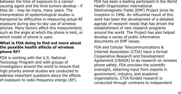 41between the time of exposure to a cancer-causing agent and the time tumors develop - if they do - may be many, many years. The interpretation of epidemiological studies is hampered by difficulties in measuring actual RF exposure during day-to-day use of wireless phones. Many factors affect this measurement, such as the angle at which the phone is held, or which model of phone is used.What is FDA doing to find out more about the possible health effects of wireless phone RF?FDA is working with the U.S. National Toxicology Program and with groups of investigators around the world to ensure that high priority animal studies are conducted to address important questions about the effects of exposure to radio frequency energy (RF).FDA has been a leading participant in the World Health Organization international Electromagnetic Fields (EMF) Project since its inception in 1996. An influential result of this work has been the development of a detailed agenda of research needs that has driven the establishment of new research programs around the world. The Project has also helped develop a series of public information documents on EMF issues.FDA and Cellular Telecommunications &amp; Internet Association (CTIA) have a formal Cooperative Research and Development Agreement (CRADA) to do research on wireless phone safety. FDA provides the scientific oversight, obtaining input from experts in government, industry, and academic organizations. CTIA-funded research is conducted through contracts to independent 