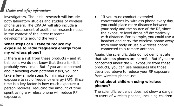 Health and safety information42investigators. The initial research will include both laboratory studies and studies of wireless phone users. The CRADA will also include a broad assessment of additional research needs in the context of the latest research developments around the world.What steps can I take to reduce my exposure to radio frequency energy from my wireless phone?If there is a risk from these products - and at this point we do not know that there is - it is probably very small. But if you are concerned about avoiding even potential risks, you can take a few simple steps to minimize your exposure to radio frequency energy (RF). Since time is a key factor in how much exposure a person receives, reducing the amount of time spent using a wireless phone will reduce RF exposure.• “If you must conduct extended conversations by wireless phone every day, you could place more distance between your body and the source of the RF, since the exposure level drops off dramatically with distance. For example, you could use a headset and carry the wireless phone away from your body or use a wireless phone connected to a remote antenna.Again, the scientific data do not demonstrate that wireless phones are harmful. But if you are concerned about the RF exposure from these products, you can use measures like those described above to reduce your RF exposure from wireless phone use.What about children using wireless phones?The scientific evidence does not show a danger to users of wireless phones, including children 