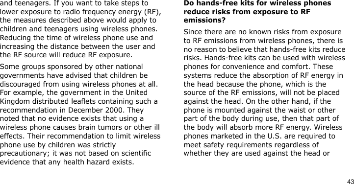43and teenagers. If you want to take steps to lower exposure to radio frequency energy (RF), the measures described above would apply to children and teenagers using wireless phones. Reducing the time of wireless phone use and increasing the distance between the user and the RF source will reduce RF exposure.Some groups sponsored by other national governments have advised that children be discouraged from using wireless phones at all. For example, the government in the United Kingdom distributed leaflets containing such a recommendation in December 2000. They noted that no evidence exists that using a wireless phone causes brain tumors or other ill effects. Their recommendation to limit wireless phone use by children was strictly precautionary; it was not based on scientific evidence that any health hazard exists.Do hands-free kits for wireless phones reduce risks from exposure to RF emissions?Since there are no known risks from exposure to RF emissions from wireless phones, there is no reason to believe that hands-free kits reduce risks. Hands-free kits can be used with wireless phones for convenience and comfort. These systems reduce the absorption of RF energy in the head because the phone, which is the source of the RF emissions, will not be placed against the head. On the other hand, if the phone is mounted against the waist or other part of the body during use, then that part of the body will absorb more RF energy. Wireless phones marketed in the U.S. are required to meet safety requirements regardless of whether they are used against the head or 