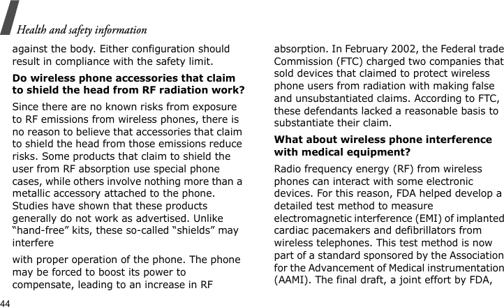Health and safety information44against the body. Either configuration should result in compliance with the safety limit.Do wireless phone accessories that claim to shield the head from RF radiation work?Since there are no known risks from exposure to RF emissions from wireless phones, there is no reason to believe that accessories that claim to shield the head from those emissions reduce risks. Some products that claim to shield the user from RF absorption use special phone cases, while others involve nothing more than a metallic accessory attached to the phone. Studies have shown that these products generally do not work as advertised. Unlike “hand-free” kits, these so-called “shields” may interferewith proper operation of the phone. The phone may be forced to boost its power to compensate, leading to an increase in RF absorption. In February 2002, the Federal trade Commission (FTC) charged two companies that sold devices that claimed to protect wireless phone users from radiation with making false and unsubstantiated claims. According to FTC, these defendants lacked a reasonable basis to substantiate their claim.What about wireless phone interference with medical equipment?Radio frequency energy (RF) from wireless phones can interact with some electronic devices. For this reason, FDA helped develop a detailed test method to measure electromagnetic interference (EMI) of implanted cardiac pacemakers and defibrillators from wireless telephones. This test method is now part of a standard sponsored by the Association for the Advancement of Medical instrumentation (AAMI). The final draft, a joint effort by FDA, 