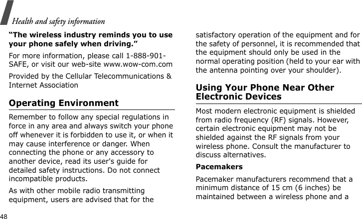 Health and safety information48“The wireless industry reminds you to use your phone safely when driving.”For more information, please call 1-888-901-SAFE, or visit our web-site www.wow-com.comProvided by the Cellular Telecommunications &amp; Internet AssociationOperating EnvironmentRemember to follow any special regulations in force in any area and always switch your phone off whenever it is forbidden to use it, or when it may cause interference or danger. When connecting the phone or any accessory to another device, read its user&apos;s guide for detailed safety instructions. Do not connect incompatible products.As with other mobile radio transmitting equipment, users are advised that for the satisfactory operation of the equipment and for the safety of personnel, it is recommended that the equipment should only be used in the normal operating position (held to your ear with the antenna pointing over your shoulder).Using Your Phone Near Other Electronic DevicesMost modern electronic equipment is shielded from radio frequency (RF) signals. However, certain electronic equipment may not be shielded against the RF signals from your wireless phone. Consult the manufacturer to discuss alternatives.PacemakersPacemaker manufacturers recommend that a minimum distance of 15 cm (6 inches) be maintained between a wireless phone and a 