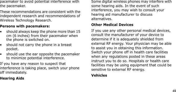 49pacemaker to avoid potential interference with the pacemaker.These recommendations are consistent with the independent research and recommendations of Wireless Technology Research.Persons with pacemakers:• should always keep the phone more than 15 cm (6 inches) from their pacemaker when the phone is switched on.• should not carry the phone in a breast pocket.• should use the ear opposite the pacemaker to minimize potential interference.If you have any reason to suspect that interference is taking place, switch your phone off immediately.Hearing AidsSome digital wireless phones may interfere with some hearing aids. In the event of such interference, you may wish to consult your hearing aid manufacturer to discuss alternatives.Other Medical DevicesIf you use any other personal medical devices, consult the manufacturer of your device to determine if it is adequately shielded from external RF energy. Your physician may be able to assist you in obtaining this information. Switch your phone off in health care facilities when any regulations posted in these areas instruct you to do so. Hospitals or health care facilities may be using equipment that could be sensitive to external RF energy.Vehicles