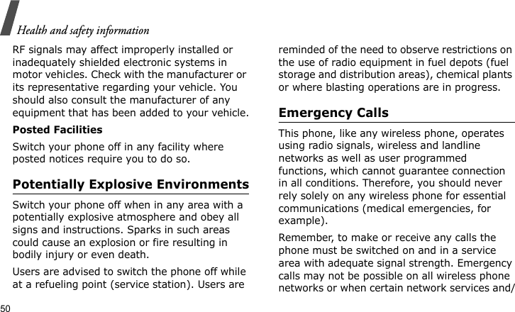 Health and safety information50RF signals may affect improperly installed or inadequately shielded electronic systems in motor vehicles. Check with the manufacturer or its representative regarding your vehicle. You should also consult the manufacturer of any equipment that has been added to your vehicle.Posted FacilitiesSwitch your phone off in any facility where posted notices require you to do so.Potentially Explosive EnvironmentsSwitch your phone off when in any area with a potentially explosive atmosphere and obey all signs and instructions. Sparks in such areas could cause an explosion or fire resulting in bodily injury or even death.Users are advised to switch the phone off while at a refueling point (service station). Users are reminded of the need to observe restrictions on the use of radio equipment in fuel depots (fuel storage and distribution areas), chemical plants or where blasting operations are in progress.Emergency CallsThis phone, like any wireless phone, operates using radio signals, wireless and landline networks as well as user programmed functions, which cannot guarantee connection in all conditions. Therefore, you should never rely solely on any wireless phone for essential communications (medical emergencies, for example).Remember, to make or receive any calls the phone must be switched on and in a service area with adequate signal strength. Emergency calls may not be possible on all wireless phone networks or when certain network services and/