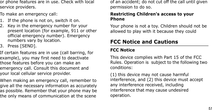 51or phone features are in use. Check with local service providers.To make an emergency call:1. If the phone is not on, switch it on.2. Key in the emergency number for your present location (for example, 911 or other official emergency number). Emergency numbers vary by location.3. Press [SEND].If certain features are in use (call barring, for example), you may first need to deactivate those features before you can make an emergency call. Consult this document and your local cellular service provider.When making an emergency call, remember to give all the necessary information as accurately as possible. Remember that your phone may be the only means of communication at the scene of an accident; do not cut off the call until given permission to do so.Restricting Children&apos;s access to your PhoneYour phone is not a toy. Children should not be allowed to play with it because they couldFCC Notice and CautionsFCC NoticeThis device complies with Part 15 of the FCC Rules. Operation is  subject to the following two conditions:  (1) this device may not cause harmful interference, and (2) this device must accept any interference received, including interference that may cause undesired                 operation.