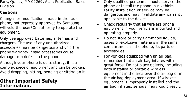 53Park, Quincy, MA 02269, Attn: Publication Sales Division.CautionsChanges or modifications made in the radio phone, not expressly approved by Samsung, will void the user°Øs authority to operate the equipment.Only use approved batteries, antennas and chargers. The use of any unauthorized accessories may be dangerous and void the phone warranty if said accessories cause damage or a defect to the phone.Although your phone is quite sturdy, it is a complex piece of equipment and can be broken. Avoid dropping, hitting, bending or sitting on it.Other Important Safety Information.• Only qualified personnel should service the phone or install the phone in a vehicle. Faulty installation or service may be dangerous and may invalidate any warranty applicable to the device.• Check regularly that all wireless phone equipment in your vehicle is mounted and operating properly.• Do not store or carry flammable liquids, gases or explosive materials in the same compartment as the phone, its parts or accessories.• For vehicles equipped with an air bag, remember that an air bag inflates with great force. Do not place objects, including both installed or portable wireless equipment in the area over the air bag or in the air bag deployment area. If wireless equipment is improperly installed and the air bag inflates, serious injury could result.