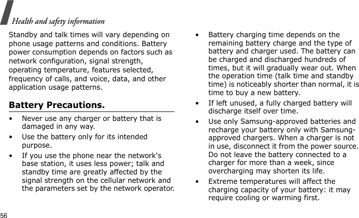 Health and safety information56Standby and talk times will vary depending on phone usage patterns and conditions. Battery power consumption depends on factors such as network configuration, signal strength, operating temperature, features selected, frequency of calls, and voice, data, and other application usage patterns. Battery Precautions.• Never use any charger or battery that is damaged in any way.• Use the battery only for its intended purpose.• If you use the phone near the network&apos;s base station, it uses less power; talk and standby time are greatly affected by the signal strength on the cellular network and the parameters set by the network operator.• Battery charging time depends on the remaining battery charge and the type of battery and charger used. The battery can be charged and discharged hundreds of times, but it will gradually wear out. When the operation time (talk time and standby time) is noticeably shorter than normal, it is time to buy a new battery.• If left unused, a fully charged battery will discharge itself over time.• Use only Samsung-approved batteries and recharge your battery only with Samsung-approved chargers. When a charger is not in use, disconnect it from the power source. Do not leave the battery connected to a charger for more than a week, since overcharging may shorten its life.• Extreme temperatures will affect the charging capacity of your battery: it may require cooling or warming first.