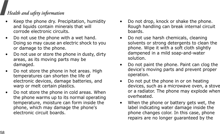 Health and safety information58• Keep the phone dry. Precipitation, humidity and liquids contain minerals that will corrode electronic circuits.• Do not use the phone with a wet hand. Doing so may cause an electric shock to you or damage to the phone.• Do not use or store the phone in dusty, dirty areas, as its moving parts may be damaged.• Do not store the phone in hot areas. High temperatures can shorten the life of electronic devices, damage batteries, and warp or melt certain plastics.• Do not store the phone in cold areas. When the phone warms up to its normal operating temperature, moisture can form inside the phone, which may damage the phone&apos;s electronic circuit boards.• Do not drop, knock or shake the phone. Rough handling can break internal circuit boards.• Do not use harsh chemicals, cleaning solvents or strong detergents to clean the phone. Wipe it with a soft cloth slightly dampened in a mild soap-and-water solution.• Do not paint the phone. Paint can clog the device&apos;s moving parts and prevent proper operation.• Do not put the phone in or on heating devices, such as a microwave oven, a stove or a radiator. The phone may explode when overheated.• When the phone or battery gets wet, the label indicating water damage inside the phone changes color. In this case, phone repairs are no longer guaranteed by the 