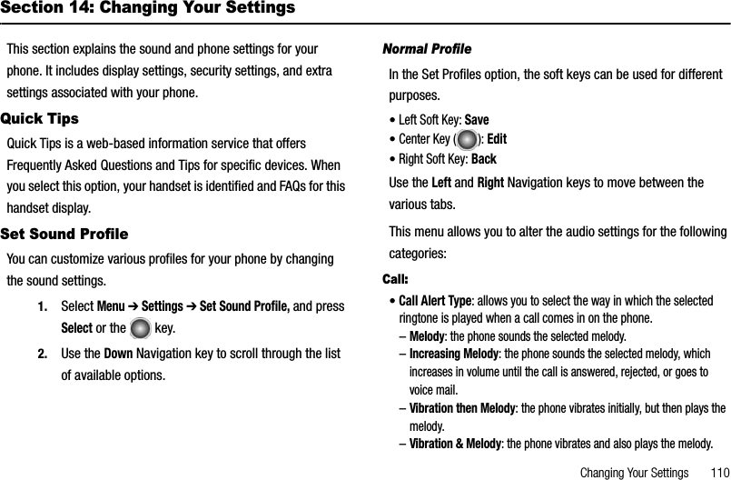 Changing Your Settings       110Section 14: Changing Your SettingsThis section explains the sound and phone settings for your phone. It includes display settings, security settings, and extra settings associated with your phone.Quick TipsQuick Tips is a web-based information service that offers Frequently Asked Questions and Tips for specific devices. When you select this option, your handset is identified and FAQs for this handset display.Set Sound ProfileYou can customize various profiles for your phone by changing the sound settings.1. Select Menu ➔ Settings ➔ Set Sound Profile, and pressSelect or the   key. 2. Use the Down Navigation key to scroll through the list of available options.Normal ProfileIn the Set Profiles option, the soft keys can be used for different purposes.•Left Soft Key: Save•Center Key ( ): Edit•Right Soft Key: BackUse the Left and Right Navigation keys to move between the various tabs.This menu allows you to alter the audio settings for the following categories: Call:•Call Alert Type: allows you to select the way in which the selected ringtone is played when a call comes in on the phone.–Melody: the phone sounds the selected melody.–Increasing Melody: the phone sounds the selected melody, which increases in volume until the call is answered, rejected, or goes to voice mail.–Vibration then Melody: the phone vibrates initially, but then plays the melody.–Vibration &amp; Melody: the phone vibrates and also plays the melody.